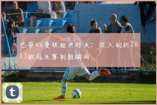 巴萨vs曼联经典对决：深入剖析2013欧冠决赛制胜瞬间