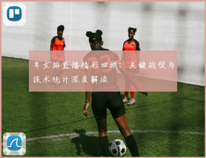 年女排直播精彩回顾:关键战役与技术统计深度解读