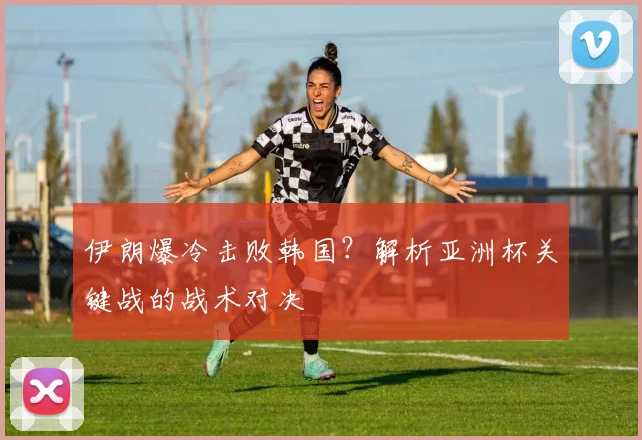 伊朗爆冷击败韩国？解析亚洲杯关键战的战术对决