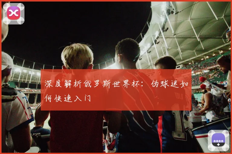 深度解析俄罗斯世界杯：伪球迷如何快速入门