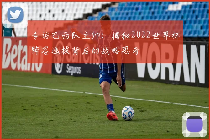 专访巴西队主帅：揭秘2022世界杯阵容选拔背后的战略思考