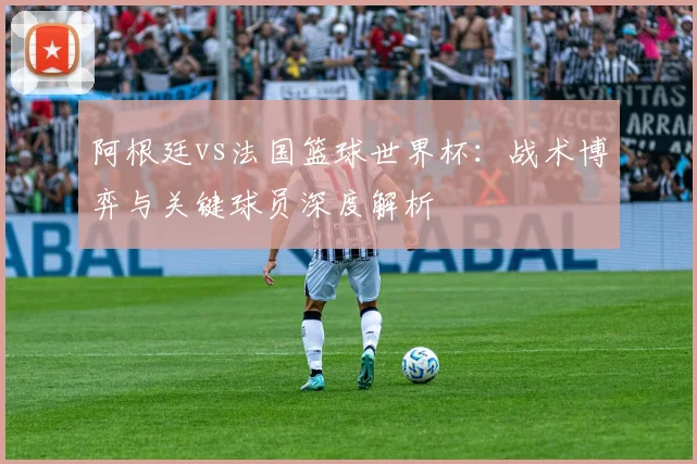 阿根廷vs法国篮球世界杯：战术博弈与关键球员深度解析