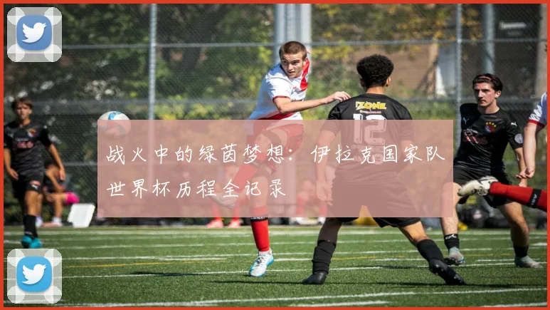 战火中的绿茵梦想：伊拉克国家队世界杯历程全记录