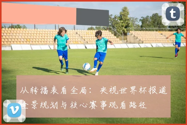 从转播表看全局：央视世界杯报道全景规划与核心赛事观看路径
