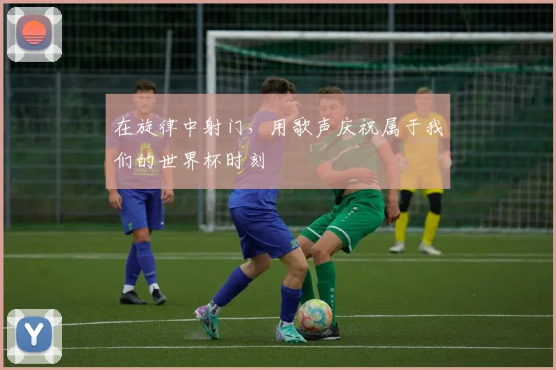在旋律中射门,用歌声庆祝属于我们的世界杯时刻