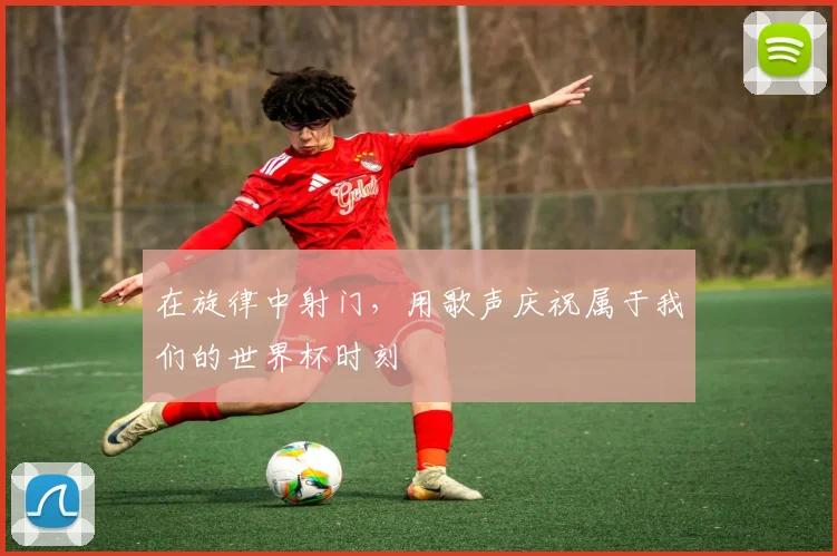 在旋律中射门,用歌声庆祝属于我们的世界杯时刻