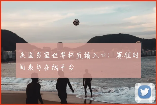 美国男篮世界杯直播入口：赛程时间表与在线平台