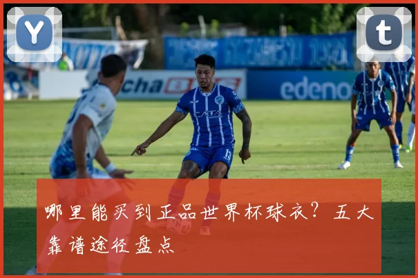 哪里能买到正品世界杯球衣?五大靠谱途径盘点