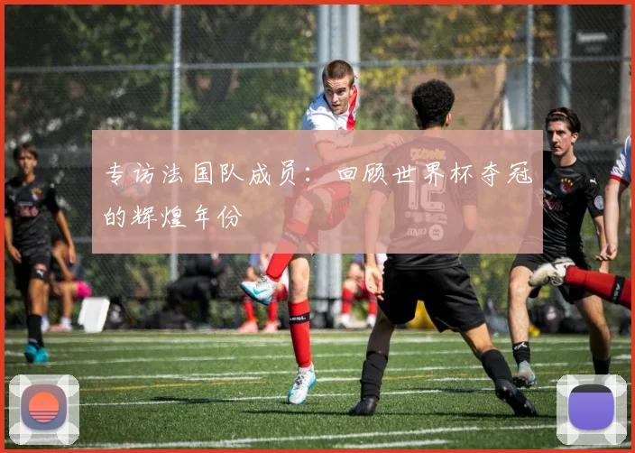 专访法国队成员:回顾世界杯夺冠的辉煌年份