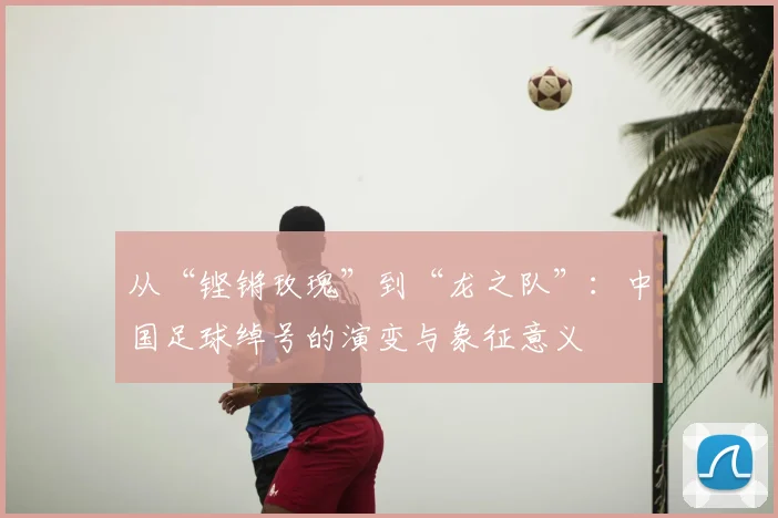 从“铿锵玫瑰”到“龙之队”:中国足球绰号的演变与象征意义