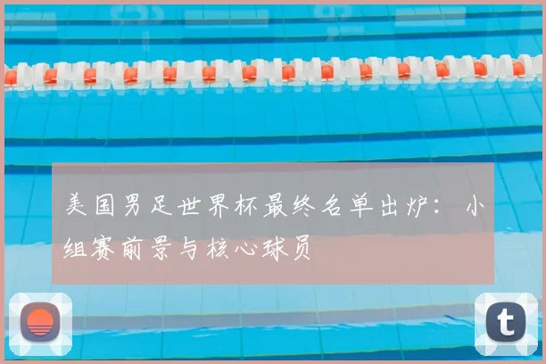 美国男足世界杯最终名单出炉：小组赛前景与核心球员