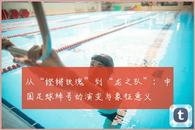 从“铿锵玫瑰”到“龙之队”:中国足球绰号的演变与象征意义