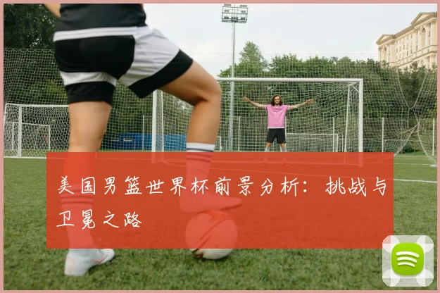 美国男篮世界杯前景分析：挑战与卫冕之路