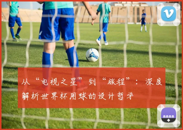 从“电视之星”到“旅程”:深度解析世界杯用球的设计哲学