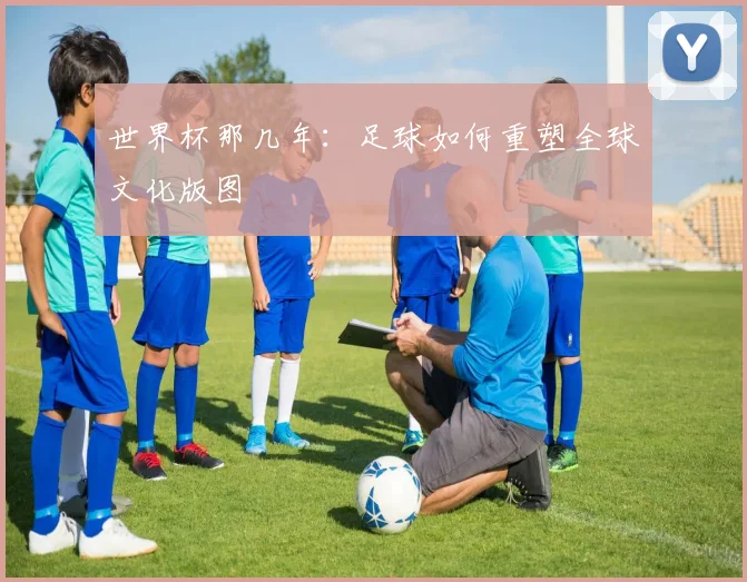 世界杯那几年:足球如何重塑全球文化版图
